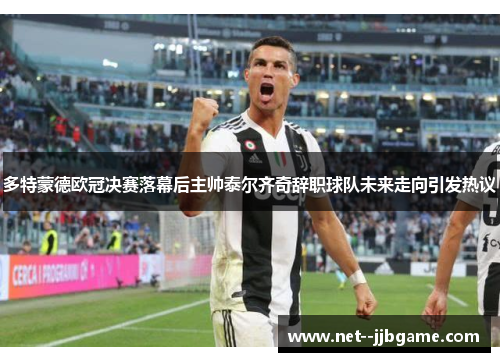 多特蒙德欧冠决赛落幕后主帅泰尔齐奇辞职球队未来走向引发热议