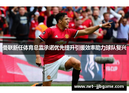 曼联新任体育总监承诺优先提升引援效率助力球队复兴